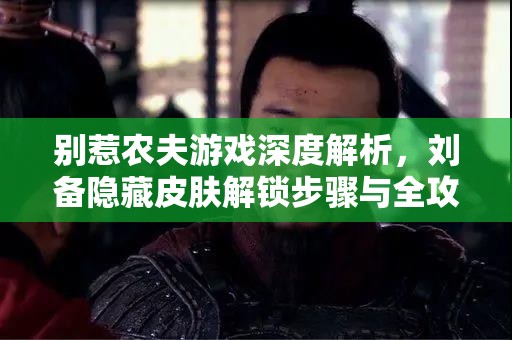 别惹农夫游戏深度解析，刘备隐藏皮肤解锁步骤与全攻略