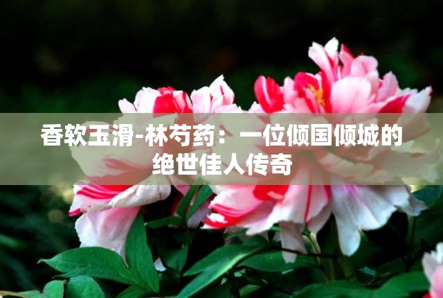 香软玉滑-林芍药：一位倾国倾城的绝世佳人传奇