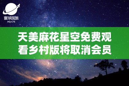 天美麻花星空免费观看乡村版将取消会员限制-为用户带来更多福利