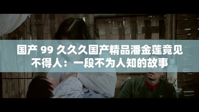 国产 99 久久久国产精品潘金莲竟见不得人：一段不为人知的故事
