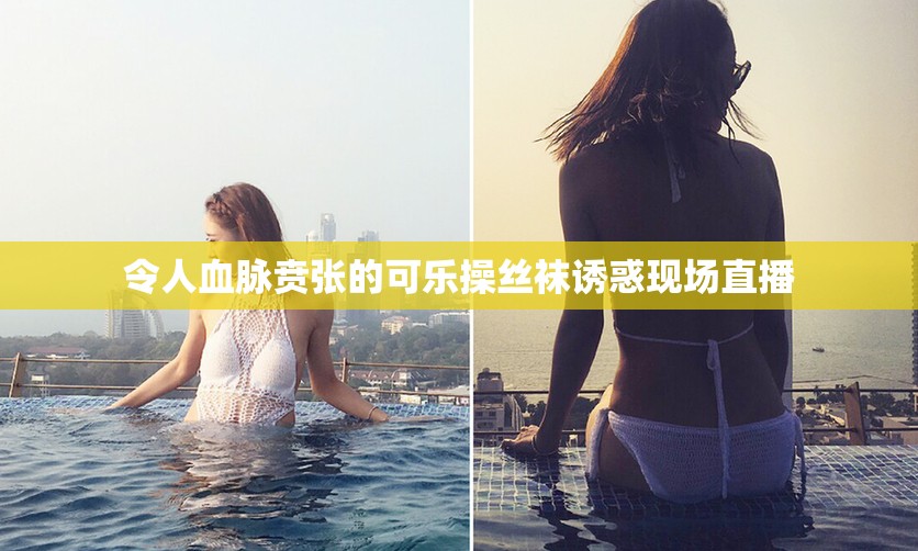 令人血脉贲张的可乐操丝袜诱惑现场直播