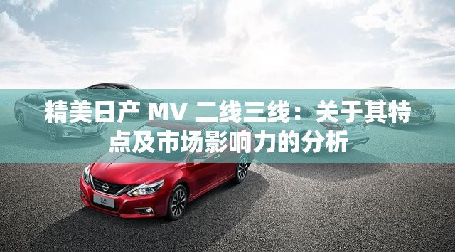 精美日产 MV 二线三线：关于其特点及市场影响力的分析