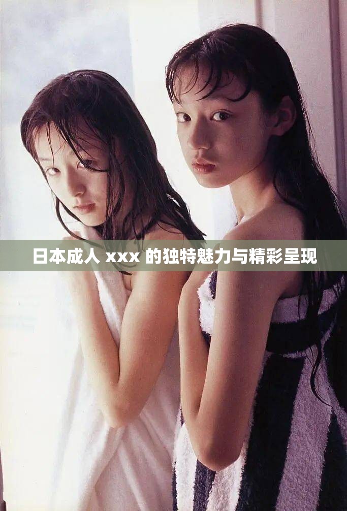 日本成人 xxx 的独特魅力与精彩呈现