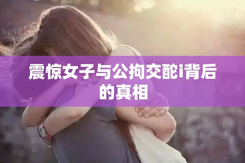 震惊女子与公拘交酡i背后的真相