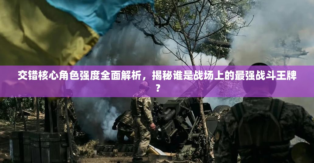 交错核心角色强度全面解析，揭秘谁是战场上的最强战斗王牌？