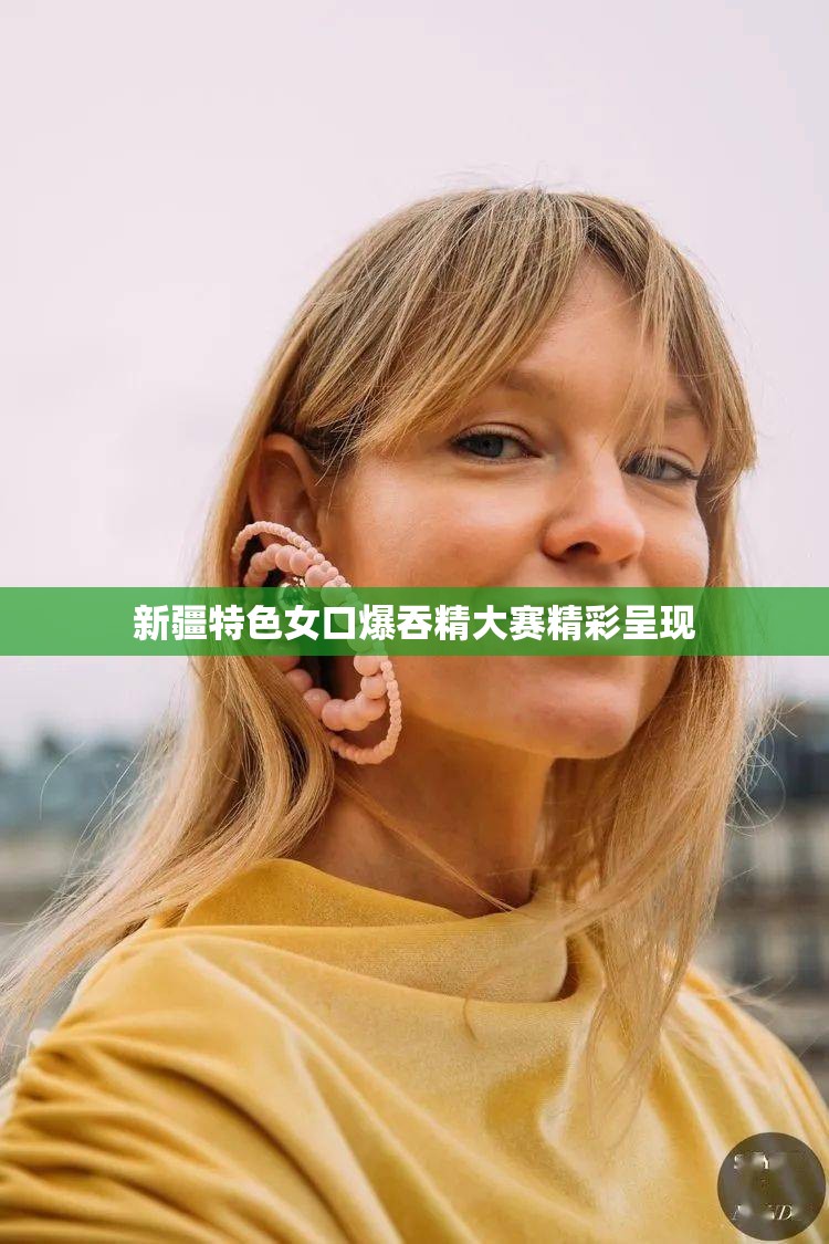 新疆特色女口爆吞精大赛精彩呈现