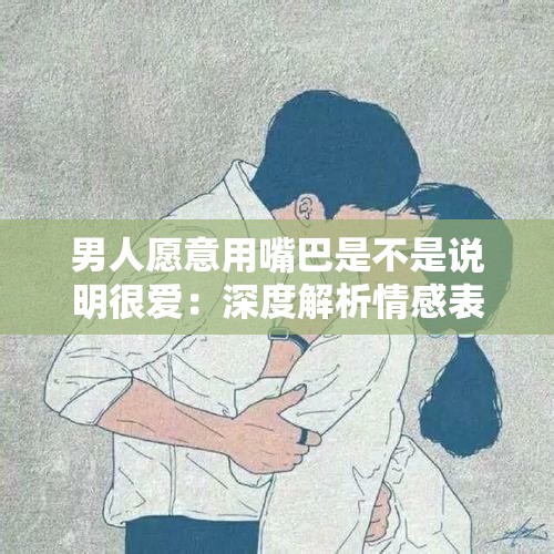 男人愿意用嘴巴是不是说明很爱：深度解析情感表达方式