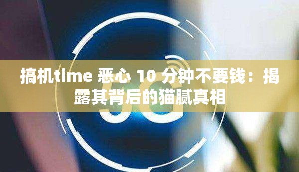 搞机time 恶心 10 分钟不要钱：揭露其背后的猫腻真相