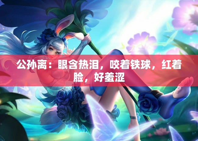 公孙离：眼含热泪，咬着铁球，红着脸，好羞涩