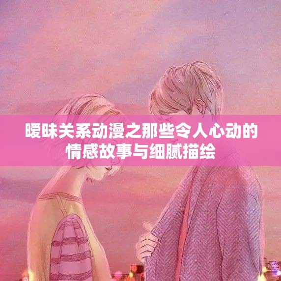 暧昧关系动漫之那些令人心动的情感故事与细腻描绘