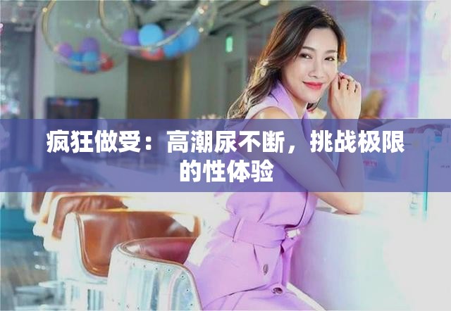 疯狂做受：高潮尿不断，挑战极限的性体验