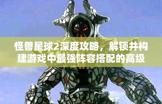 怪兽星球2深度攻略，解锁并构建游戏中最强阵容搭配的高级秘籍