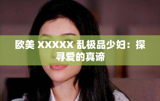 欧美 XXXXX 乱极品少妇：探寻爱的真谛