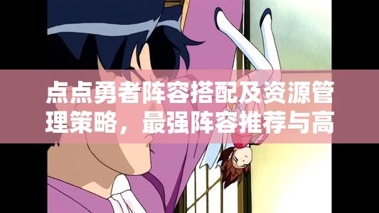 点点勇者阵容搭配及资源管理策略，最强阵容推荐与高效利用指南
