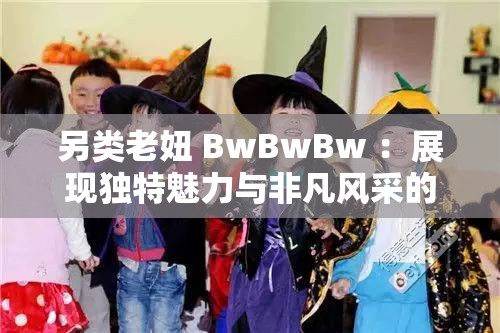 另类老妞 BwBwBw ：展现独特魅力与非凡风采的传奇