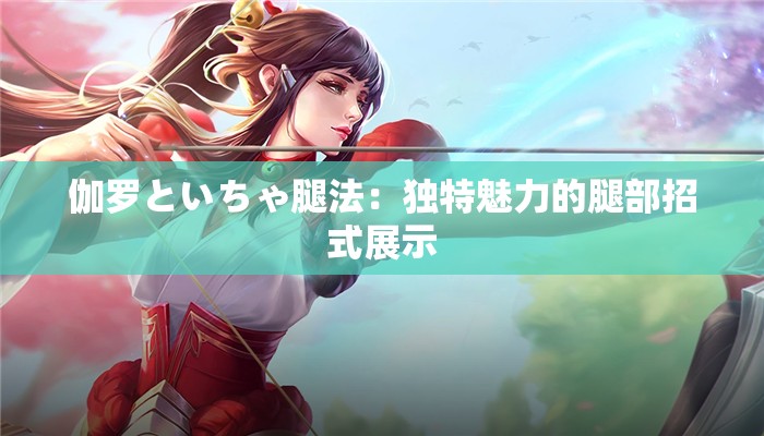 伽罗といちゃ腿法：独特魅力的腿部招式展示