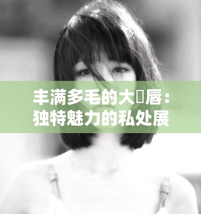 丰满多毛的大隂唇：独特魅力的私处展现