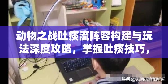 动物之战吐痰流阵容构建与玩法深度攻略，掌握吐痰技巧，制胜策略全解析