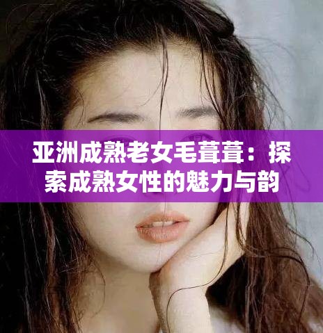 亚洲成熟老女毛葺葺：探索成熟女性的魅力与韵味