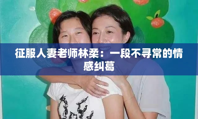 征服人妻老师林柔：一段不寻常的情感纠葛