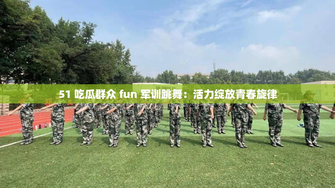 51 吃瓜群众 fun 军训跳舞：活力绽放青春旋律