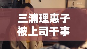 三浦理惠子被上司干事件引发热议，背后真相究竟如何？深度解析职场权力与道德边界