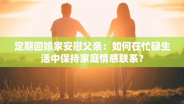 定期回娘家安慰父亲：如何在忙碌生活中保持家庭情感联系？