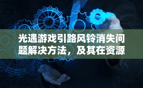 光遇游戏引路风铃消失问题解决方法，及其在资源管理中的重要性与技巧