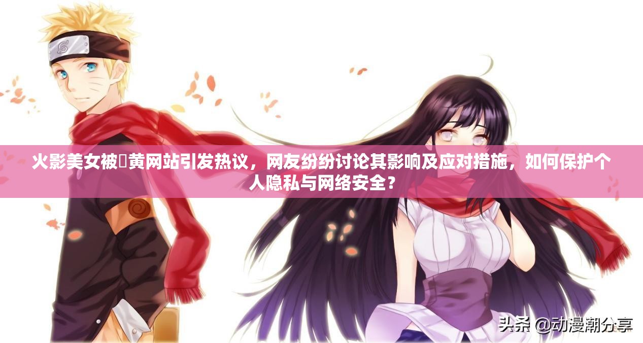 火影美女被❌黄网站引发热议，网友纷纷讨论其影响及应对措施，如何保护个人隐私与网络安全？