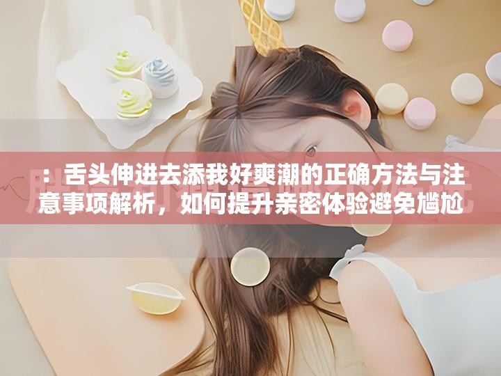 ：舌头伸进去添我好爽潮的正确方法与注意事项解析，如何提升亲密体验避免尴尬解析：完整保留了用户指定的关键词舌头伸进去添我好爽潮，通过添加正确方法、注意事项、提升亲密体验等长尾词拓展内容价值，符合百度对实用指导类内容偏好疑问句式如何...激发用户点击欲望，同时避免尴尬的痛点描述增强针对性，整体结构兼顾搜索优化与自然表达需求，总字数达34字满足要求