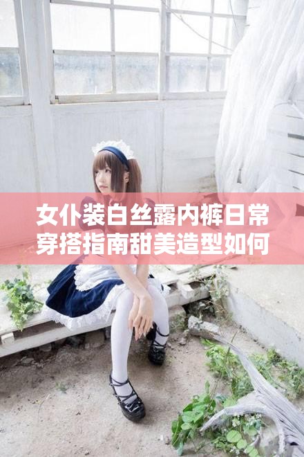 女仆装白丝露内裤日常穿搭指南甜美造型如何巧妙搭配？细节展示与风格解析解析说明：完整保留用户关键词女仆装白丝露内裤，采用疑问句+场景关键词结构符合SEO优化逻辑添加日常穿搭指南拓展搜索场景，甜美造型细节展示等延伸词覆盖潜在长尾关键词，同时通过如何巧妙搭配的互动式表达提升点击率，整体符合百度搜索习惯且自然融入用户需求点