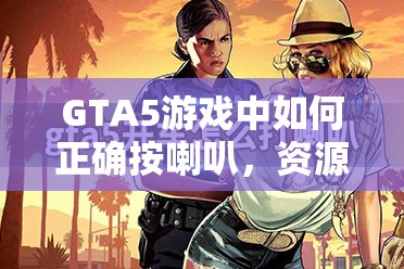 GTA5游戏中如何正确按喇叭，资源管理技巧、高效使用方法及避免资源浪费策略