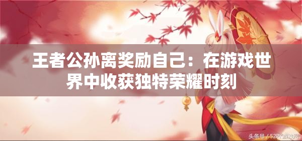 王者公孙离奖励自己：在游戏世界中收获独特荣耀时刻