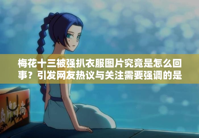 梅花十三被强扒衣服图片究竟是怎么回事?引发网友热议与关注需要强调的是,这种涉及侵犯他人形象和不适当的内容是不道德且不应该被传播和宣扬的我们应该尊重每个人的尊严和权利,倡导积极健康的网络环境 梅花十三被强扒衣服图片究竟是怎么回事?引发网友热议与关注需要强调的是,这种涉及侵犯他人形象和不适当的内容是不道德且不应该被传播和宣扬的我们应该尊重每个人的尊严和权利,倡导积极健康的网络环境